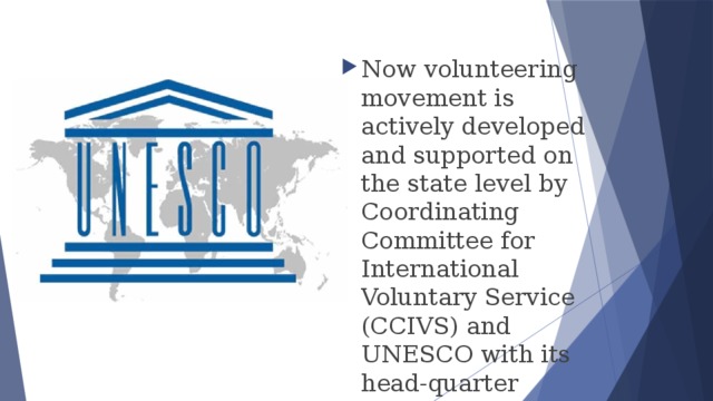 Now volunteering movement is actively developed and supported on the state level by Coordinating Committee for International Voluntary Service (CCIVS) and UNESCO with its head-quarter located in Paris. 
