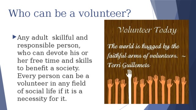 Who can be a volunteer?   Any adult skillful and responsible person, who can devote his or her free time and skills to benefit a society. Every person can be a volunteer in any field of social life if it is a necessity for it. 