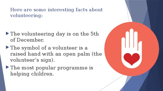 Here are some interesting facts about volunteering:   The volunteering day is on the 5th of December. The symbol of a volunteer is a raised hand with an open palm (the volunteer’s sign). The most popular programme is helping children. 