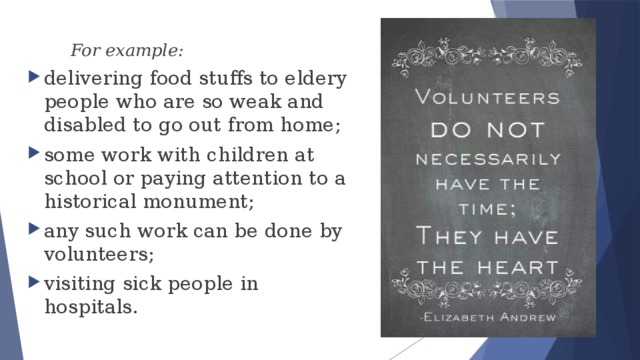  For example: delivering food stuffs to eldery people who are so weak and disabled to go out from home; some work with children at school or paying attention to a historical monument; any such work can be done by volunteers; visiting sick people in hospitals. 