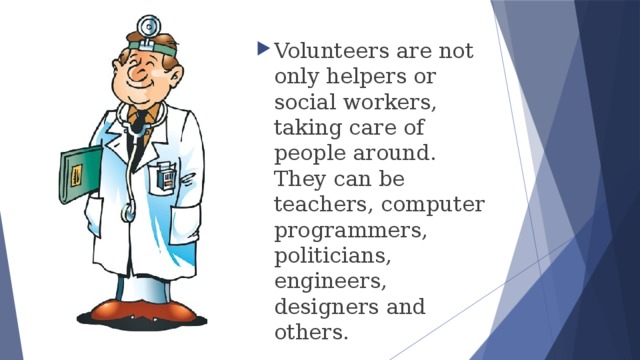 Volunteers are not only helpers or social workers, taking care of people around. They can be teachers, computer programmers, politicians, engineers, designers and others. 