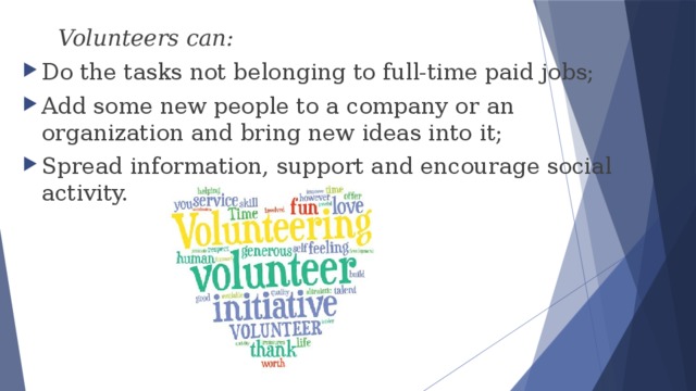  Volunteers can: Do the tasks not belonging to full-time paid jobs; Add some new people to a company or an organization and bring new ideas into it; Spread information, support and encourage social activity. 