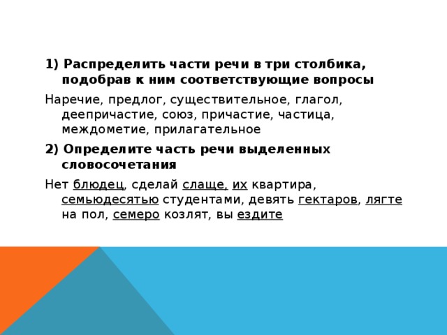 1) Распределить части речи в три столбика, подобрав к ним соответствующие вопросы Наречие, предлог, существительное, глагол, деепричастие, союз, причастие, частица, междометие, прилагательное 2) Определите часть речи выделенных словосочетания Нет блюдец , сделай слаще,  их квартира, семьюдесятью студентами, девять гектаров , лягте на пол, семеро козлят, вы ездите 