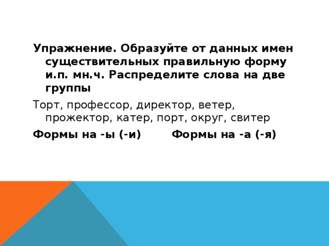 Упражнение. Образуйте от данных имен существительных правильную форму и.п. мн.ч. Распределите слова на две группы Торт, профессор, директор, ветер, прожектор, катер, порт, округ, свитер Формы на -ы (-и) Формы на -а (-я)  