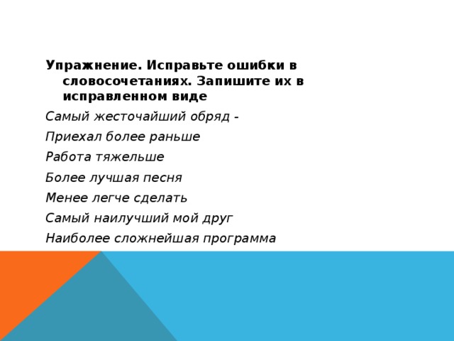Упражнение. Исправьте ошибки в словосочетаниях. Запишите их в исправленном виде Самый жесточайший обряд - Приехал более раньше Работа тяжельше Более лучшая песня Менее легче сделать Самый наилучший мой друг Наиболее сложнейшая программа 