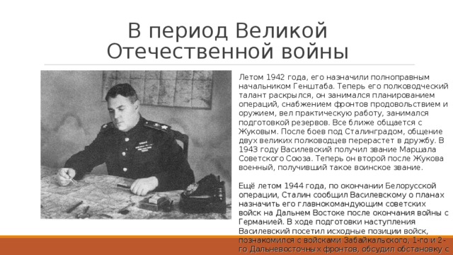 В период Великой Отечественной войны Летом 1942 года, его назначили полноправным начальником Генштаба. Теперь его полководческий талант раскрылся, он занимался планированием операций, снабжением фронтов продовольствием и оружием, вел практическую работу, занимался подготовкой резервов. Все ближе общается с Жуковым. После боев под Сталинградом, общение двух великих полководцев перерастет в дружбу. В 1943 году Василевский получил звание Маршала Советского Союза. Теперь он второй после Жукова военный, получивший такое воинское звание. Ещё летом 1944 года, по окончании Белорусской операции, Сталин сообщил Василевскому о планах назначить его главнокомандующим советских войск на Дальнем Востоке после окончания войны с Германией. В ходе подготовки наступления Василевский посетил исходные позиции войск, познакомился с войсками Забайкальского, 1-го и 2-го Дальневосточных фронтов, обсудил обстановку с командующими армиями и корпусами.  