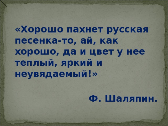  «Хорошо пахнет русская песенка-то, ай, как хорошо, да и цвет у нее теплый, яркий и неувядаемый!»      Ф. Шаляпин.  