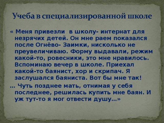 « Меня привезли в школу- интернат для незрячих детей. Он мне раем показался после Огнёво- Заимки, нисколько не преувеличиваю. Форму выдавали, режим какой-то, ровесники, это мне нравилось. Вспоминаю вечер в школе. Приехал какой-то баянист, хор и скрипач. Я заслушался баяниста. Вот бы мне так! … Чуть позднее мать, отнимая у себя последнее, решилась купить мне баян. И уж тут-то я мог отвести душу…»  