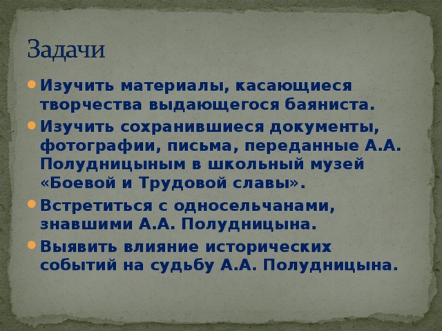 Изучить материалы, касающиеся творчества выдающегося баяниста. Изучить сохранившиеся документы, фотографии, письма, переданные А.А. Полудницыным в школьный музей «Боевой и Трудовой славы». Встретиться с односельчанами, знавшими А.А. Полудницына. Выявить влияние исторических событий на судьбу А.А. Полудницына. 