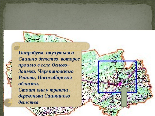 Новосибирская область Попробуем окунуться в Сашино детство, которое прошло в селе Огнево-Заимка, Черепановского Района, Новосибирской области. Стоит она у тракта , деревенька Сашкиного детства.  Черепановский район 