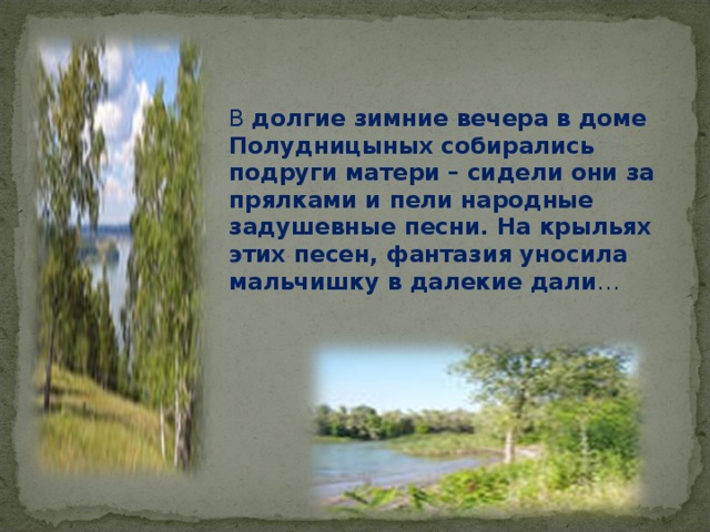 В долгие зимние вечера в доме Полудницыных собирались подруги матери – сидели они за прялками и пели народные задушевные песни. На крыльях этих песен, фантазия уносила мальчишку в далекие дали … 