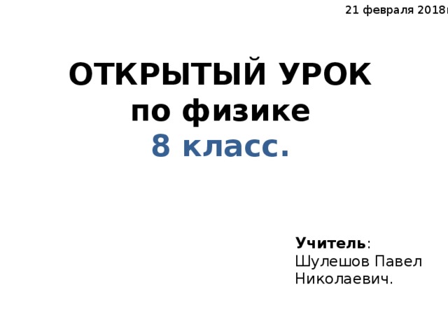 21 февраля 2018г. ОТКРЫТЫЙ УРОК  по физике 8 класс. Учитель : Шулешов Павел Николаевич.  