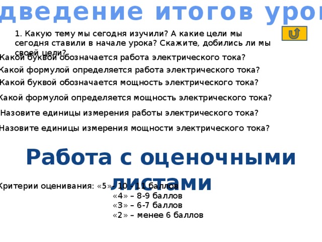 Подведение итогов урока 1. Какую тему мы сегодня изучили? А какие цели мы сегодня ставили в начале урока? Скажите, добились ли мы своей цели? 2. Какой буквой обозначается работа электрического тока? 3. Какой формулой определяется работа электрического тока? 4. Какой буквой обозначается мощность электрического тока? 5. Какой формулой определяется мощность электрического тока? 6. Назовите единицы измерения работы электрического тока? 7. Назовите единицы измерения мощности электрического тока? Работа с оценочными листами Критерии оценивания: «5»- 10 - 11 баллов  «4» – 8-9 баллов  «3» – 6-7 баллов  «2» – менее 6 баллов 