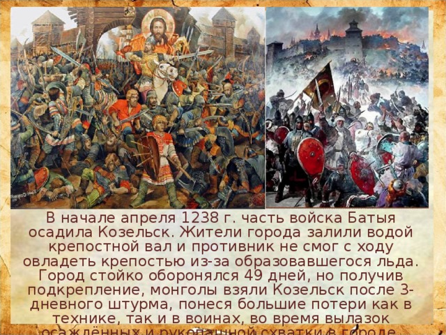 В начале апреля 1238 г. часть войска Батыя осадила Козельск. Жители города залили водой крепостной вал и противник не смог с ходу овладеть крепостью из-за образовавшегося льда. Город стойко оборонялся 49 дней, но получив подкрепление, монголы взяли Козельск после 3-дневного штурма, понеся большие потери как в технике, так и в воинах, во время вылазок осаждённых и рукопашной схватки в городе. Батый назвал его 