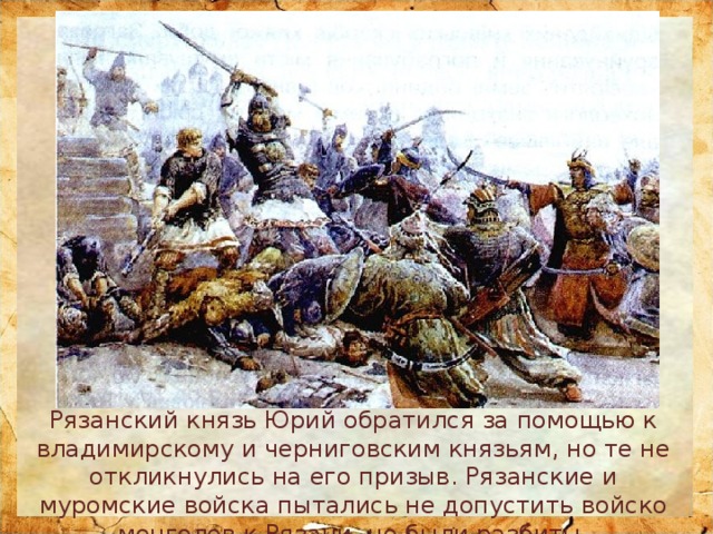 Рязанский князь Юрий обратился за помощью к владимирскому и черниговским князьям, но те не откликнулись на его призыв. Рязанские и муромские войска пытались не допустить войско монголов к Рязани, но были разбиты. 
