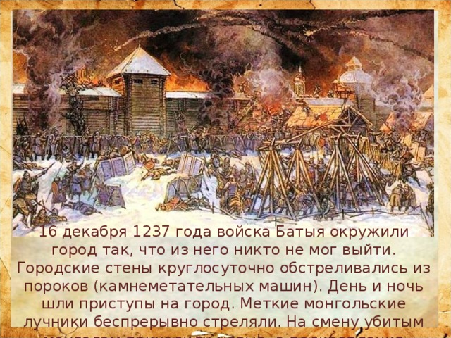 16 декабря 1237 года войска Батыя окружили город так, что из него никто не мог выйти. Городские стены круглосуточно обстреливались из пороков (камнеметательных машин). День и ночь шли приступы на город. Меткие монгольские лучники беспрерывно стреляли. На смену убитым монголам приходили новые, а подкрепления городу так и не было. 