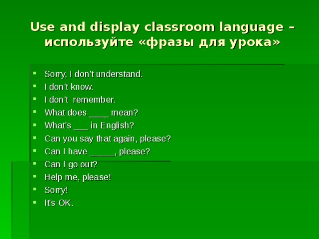 Use and display classroom language – используйте «фразы для урока» Sorry, I don't understand. I don't know. I don't  remember. What does ____ mean? What's ___ in English? Can you say that again, please? Can I have _____, please? Can I go out? Help me, please! Sorry! It's OK .   
