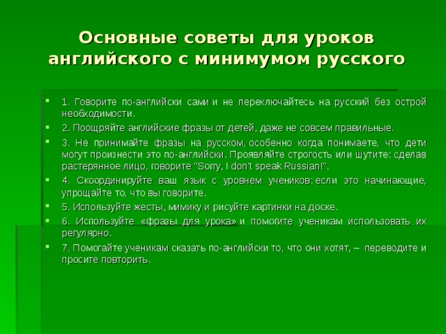 Основные советы для уроков английского с минимумом русского 1. Говорите по-английски сами и не переключайтесь на русский без острой необходимости. 2. Поощряйте английские фразы от детей, даже не совсем правильные. 3. Не принимайте фразы на русском, особенно когда понимаете, что дети могут произнести это по-английски. Проявляйте строгость или шутите: сделав растерянное лицо, говорите 