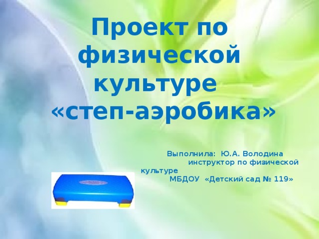 Проект по физической культуре  «степ-аэробика»     Выполнила: Ю.А. Володина  инструктор по физической культуре  МБДОУ «Детский сад № 119» 