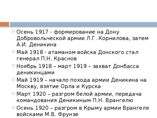 Осень 1917 - формирование на Дону Добровольческой армии Л.Г. Корнилова, затем А.И. Деникина Май 1918 - атаманом войска Донского стал генерал П.Н. Краснов Ноябрь 1918 – март 1919 – захват Донбасса деникинцами Май 1919 – начало похода армии Деникина на Москву, взятие Орла и Курска Март 1920 – разгром белой армии, передача командования Деникиным П.Н. Врангелю Осень 1920 – разгром в Крыму армии Врангеля войсками М.В. Фрунзе 