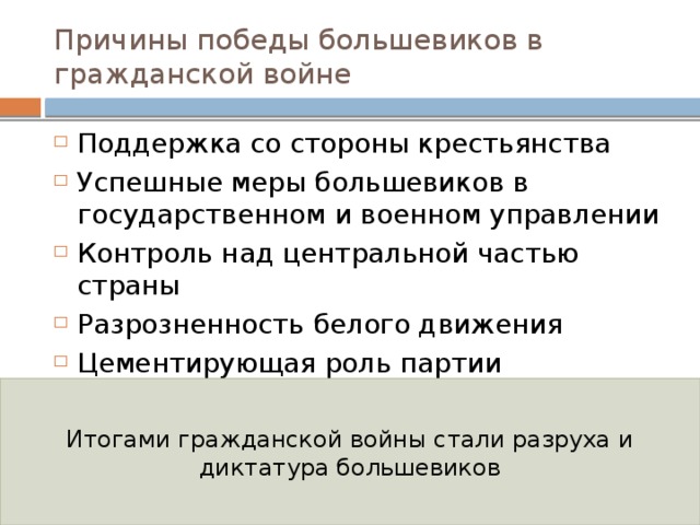 Причины победы большевиков в гражданской войне Поддержка со стороны крестьянства Успешные меры большевиков в государственном и военном управлении Контроль над центральной частью страны Разрозненность белого движения Цементирующая роль партии большевиков в стане красных Привлекательность коммунистической идеологии Итогами гражданской войны стали разруха и диктатура большевиков 