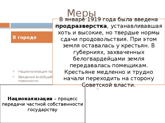 Меры В январе 1919 года была введена продразверстка , устанавливавшая хоть и высокие, но твердые нормы сдачи продовольствия. При этом земля оставалась у крестьян. В губерниях, захваченных белогвардейцами земля передавалась помещикам. Крестьяне медленно и трудно начали переходить на сторону Советской власти. В городе В деревне Национализация промышленности Введение всеобщей трудовой повинности Ликвидация денег Введение прямого товарообмена между городом и деревней Продразверстка на основные сельскохозяйственные продукты Запрет частной торговли Запрет на аренду земли и использование наемного труда Национализация – процесс передачи частной собственности государству 