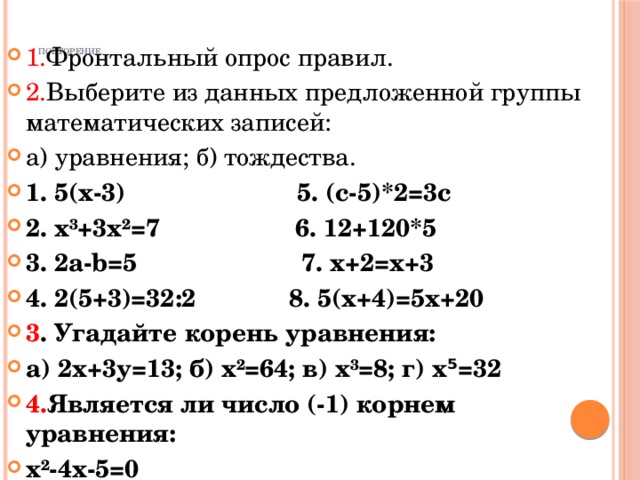 1. Фронтальный опрос правил. 2. Выберите из данных предложенной группы математических записей: а) уравнения; б) тождества. 1. 5(х-3) 5. (с-5)*2=3с 2. х³+3х²=7 6. 12+120*5 3. 2а-b=5 7. х+2=х+3 4. 2(5+3)=32:2 8. 5(х+4)=5х+20 3 . Угадайте корень уравнения: а) 2х+3у=13; б) х²=64; в) х³=8; г) х⁵=32 4. Является ли число (-1) корнем уравнения: х²-4х-5=0 Повторение.   