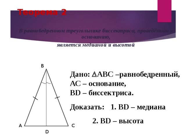 Теорема 2 В равнобедренном треугольнике биссектриса, проведённая к основанию, является медианой и высотой B Дано:  АВС –равнобедренный, АС – основание, ВD – биссектриса. Доказать: 1. ВD – медиана    2. ВD – высота A C D 