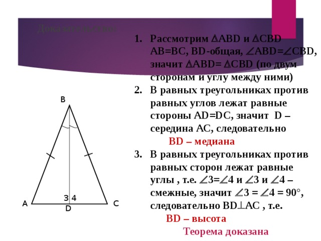 Доказательство: Рассмотрим  АВ D и  СВ D  АВ=ВС, В D -общая,  АВ D =  СВ D , значит  АВ D =  СВ D ( по двум сторонам и углу между ними) 2. В равных треугольниках против равных углов лежат равные стороны А D=DC , значит   D – середина АС, следовательно  В D – медиана 3. В равных треугольниках против равных сторон лежат равные углы , т.е.   3=  4 и  3 и  4 – смежные, значит  3 =  4 = 90°, следовательно В D  АС , т.е.  В D – высота Теорема доказана B 3 4 A C D 