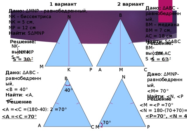 1 вариант 2 вариант Дано: ∆АВС - равнобедренный, ВМ – медиана ВМ = 7 см, АС = 18 см Найти : S∆АВС Дано: ∆MNP - равнобедренный, NК – биссектриса NК = 5 см, MP = 12 см Найти : S∆MNP B N Решение: Решение: NK-высота, S = ВМ-высота, S = NK·MP ВМ·АС S = 63 S = 30 М K P M C A Дано: ∆АВС - равнобедренный, Найти : Дано : ∆MNP- равнобедренный, Найти : N B 40° Решение Решение    70° A P М C 