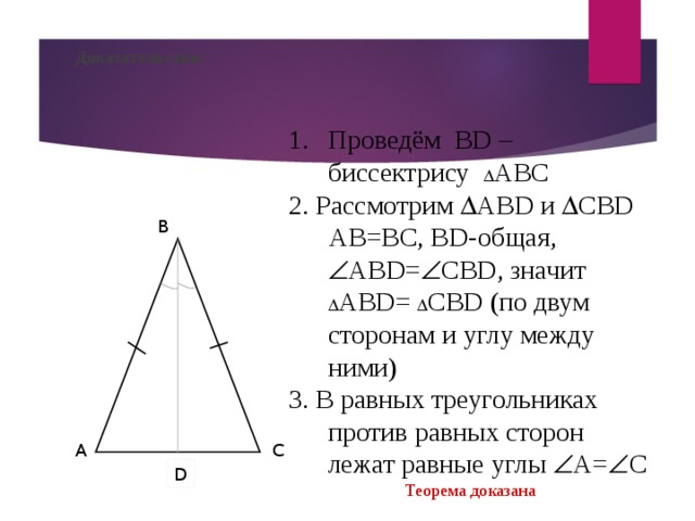 Доказательство: Проведём В D – биссектрису  АВС 2. Рассмотрим  АВ D и  СВ D  АВ=ВС, В D -общая,  АВ D =  СВ D , значит  АВ D =  СВ D ( по двум сторонам и углу между ними) 3. В равных треугольниках против равных сторон лежат равные углы  А=  С Теорема доказана B A C D 