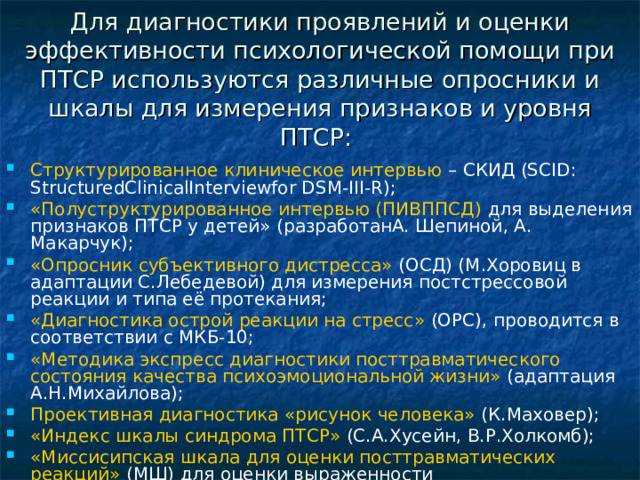 Для диагностики проявлений и оценки эффективности психологической помощи при ПТСР используются различные опросники и шкалы для измерения признаков и уровня ПТСР:    Структурированное клиническое интервью – СКИД (SCID: StructuredClinicalInterviewfor DSM-III-R);  «Полуструктурированное интервью (ПИВППСД) для выделения признаков ПТСР у детей» (разработанА. Шепиной, А. Макарчук);  «Опросник субъективного дистресса» (ОСД) (М.Хоровиц в адаптации С.Лебедевой) для измерения постстрессовой реакции и типа её протекания;  «Диагностика острой реакции на стресс» (ОРС), проводится в соответствии с МКБ-10;  «Методика экспресс диагностики посттравматического состояния качества психоэмоциональной жизни» (адаптация А.Н.Михайлова);  Проективная диагностика «рисунок человека» (К.Маховер);  «Индекс шкалы синдрома ПТСР» (С.А.Хусейн, В.Р.Холкомб);  «Миссисипская шкала для оценки посттравматических реакций» (МШ) для оценки выраженности посттравматических стрессовых реакций.    