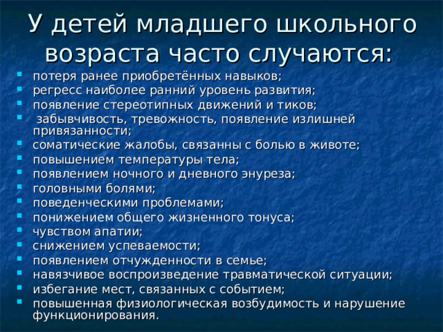 У детей младшего школьного возраста часто случаются:  потеря ранее приобретённых навыков;  регресс наиболее ранний уровень развития;  появление стереотипных движений и тиков;  забывчивость, тревожность, появление излишней привязанности;  соматические жалобы, связанны с болью в животе;  повышением температуры тела;  появлением ночного и дневного энуреза;  головными болями;  поведенческими проблемами;  понижением общего жизненного тонуса;  чувством апатии; снижением успеваемости;  появлением отчужденности в семье; навязчивое воспроизведение травматической ситуации;  избегание мест, связанных с событием;  повышенная физиологическая возбудимость и нарушение функционирования.  