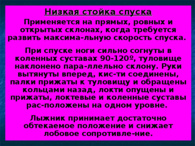 Низкая стойка спуска Применяется на прямых, ровных и открытых склонах, когда требуется развить максима-льную скорость спуска.  При спуске ноги сильно согнуты в коленных суставах 90-120 º , туловище наклонено пара-ллельно склону. Руки вытянуты вперед, кис-ти соединены, палки прижаты к туловищу и обращены кольцами назад, локти опущены и прижаты, локтевые и коленные суставы рас-положены на одном уровне.  Лыжник принимает достаточно обтекаемое положение и снижает лобовое сопротивле-ние. 
