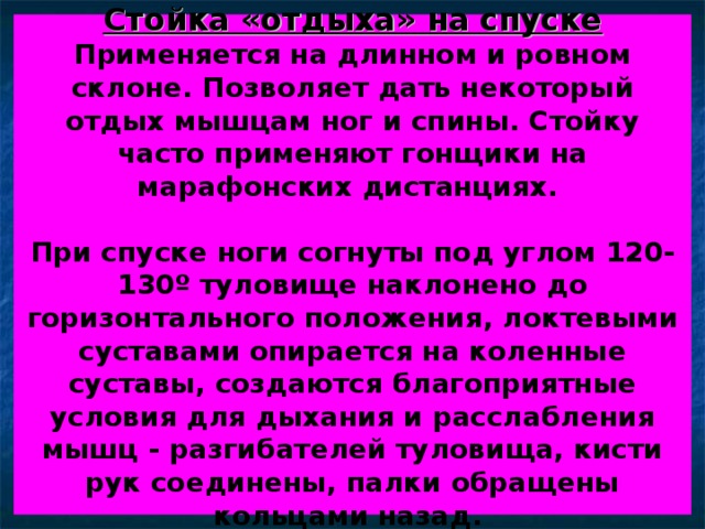 Стойка «отдыха» на спуске  Применяется на длинном и ровном склоне. Позволяет дать некоторый отдых мышцам ног и спины. Стойку часто применяют гонщики на марафонских дистанциях.   При спуске ноги согнуты под углом 120-130 º туловище наклонено до горизонтального положения, локтевыми суставами опирается на коленные суставы, создаются благоприятные условия для дыхания и расслабления мышц - разгибателей туловища, кисти рук соединены, палки обращены кольцами назад.  