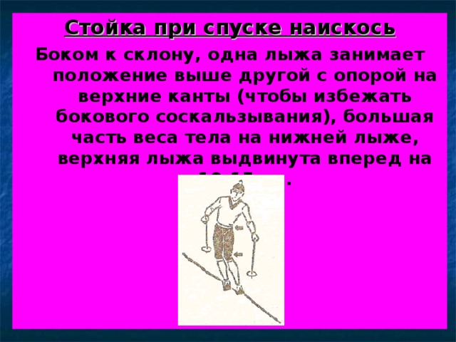 Стойка при спуске наискось Боком к склону, одна лыжа занимает положение выше другой с опорой на верхние канты (чтобы избежать бокового соскальзывания), большая часть веса тела на нижней лыже, верхняя лыжа выдвинута вперед на 10-15 см. 