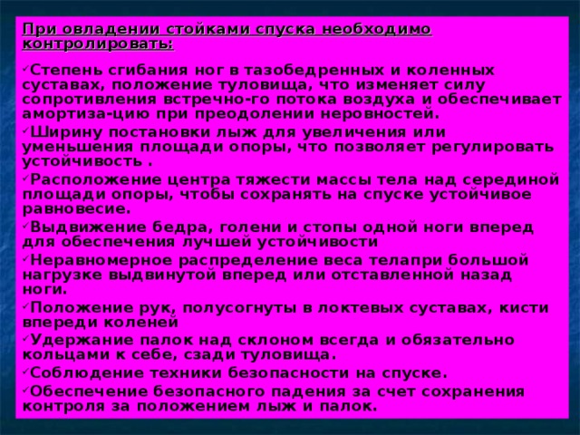 При овладении стойками спуска необходимо контролировать:  Степень сгибания ног в тазобедренных и коленных суставах, положение туловища, что изменяет силу сопротивления встречно-го потока воздуха и обеспечивает амортиза-цию при преодолении неровностей. Ширину постановки лыж для увеличения или уменьшения площади опоры, что позволяет регулировать устойчивость . Расположение центра тяжести массы тела над серединой площади опоры, чтобы сохранять на спуске устойчивое равновесие. Выдвижение бедра, голени и стопы одной ноги вперед для обеспечения лучшей устойчивости Неравномерное распределение веса телапри большой нагрузке выдвинутой вперед или отставленной назад ноги. Положение рук, полусогнуты в локтевых суставах, кисти впереди коленей Удержание палок над склоном всегда и обязательно кольцами к себе, сзади туловища. Соблюдение техники безопасности на спуске. Обеспечение безопасного падения за счет сохранения контроля за положением лыж и палок. 