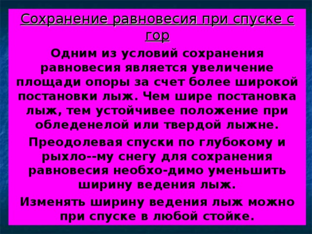 Сохранение равновесия при спуске с гор Одним из условий сохранения равновесия является увеличение площади опоры за счет более широкой постановки лыж. Чем шире постановка лыж, тем устойчивее положение при обледенелой или твердой лыжне. Преодолевая спуски по глубокому и рыхло--му снегу для сохранения равновесия необхо-димо уменьшить ширину ведения лыж. Изменять ширину ведения лыж можно при спуске в любой стойке. 
