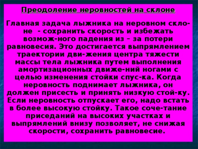 Преодоление неровностей на склоне  Главная задача лыжника на неровном скло-не - сохранить скорость и избежать возмож-ного падения из – за потери равновесия. Это достигается выпрямлением траектории дви-жения центра тяжести массы тела лыжника путем выполнения амортизационных движе-ний ногами с целью изменения стойки спус-ка. Когда неровность поднимает лыжника, он должен присесть и принять низкую стой-ку. Если неровность отпускает его, надо встать в более высокую стойку. Такое соче-тание приседаний на высоких участках и выпрямлений внизу позволяет, не снижая скорости, сохранить равновесие. 