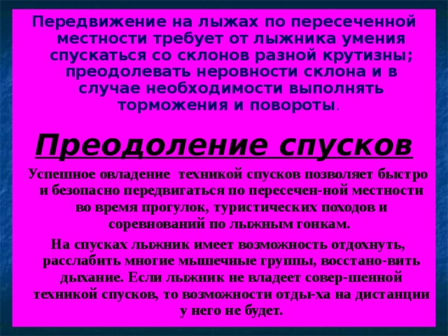Передвижение на лыжах по пересеченной местности требует от лыжника умения спускаться со склонов разной крутизны; преодолевать неровности склона и в случае необходимости выполнять торможения и повороты .  Преодоление спусков  Успешное овладение техникой спусков позволяет быстро и безопасно передвигаться по пересечен-ной местности во время прогулок, туристических походов и соревнований по лыжным гонкам.  На спусках лыжник имеет возможность отдохнуть, расслабить многие мышечные группы, восстано-вить дыхание. Если лыжник не владеет совер-шенной техникой спусков, то возможности отды-ха на дистанции у него не будет.    