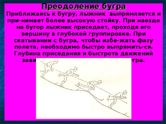 Преодоление бугра  Приближаясь к бугру, лыжник выпрямляется и при-нимает более высокую стойку. При наезде на бугор лыжник приседает, проходя его вершину в глубокой группировке. При скатывании с бугра, чтобы избе-жать фазу полета, необходимо быстро выпрямить-ся. Глубина приседания и быстрота движений зави-сят от скорости и размера бугра.           