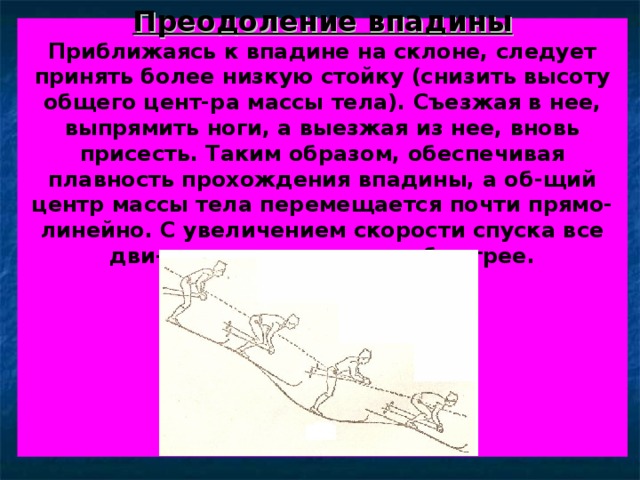 Преодоление впадины  Приближаясь к впадине на склоне, следует принять более низкую стойку (снизить высоту общего цент-ра массы тела). Съезжая в нее, выпрямить ноги, а выезжая из нее, вновь присесть. Таким образом, обеспечивая плавность прохождения впадины, а об-щий центр массы тела перемещается почти прямо-линейно. С увеличением скорости спуска все дви-жения выполняются быстрее.          