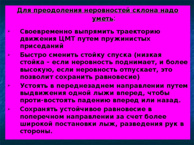 Для преодоления неровностей склона надо уметь : Своевременно выпрямить траекторию движения ЦМТ путем пружинистых приседаний Быстро сменить стойку спуска (низкая стойка – если неровность поднимает, и более высокую, если неровность отпускает, это позволит сохранить равновесие) Устоять в переднезаднем направлении путем выдвижения одной лыжи вперед, чтобы проти-востоять падению вперед или назад. Сохранять устойчивое равновесие в поперечном направлении за счет более широкой постановки лыж, разведения рук в стороны.  