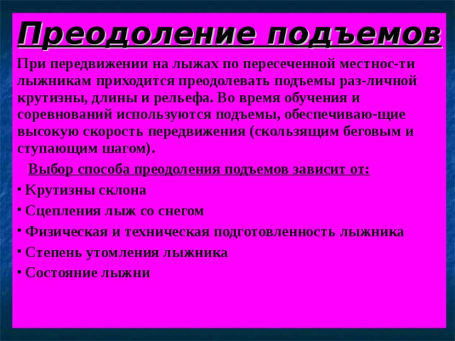 Преодоление подъемов При передвижении на лыжах по пересеченной местнос-ти лыжникам приходится преодолевать подъемы раз-личной крутизны, длины и рельефа. Во время обучения и соревнований используются подъемы, обеспечиваю-щие высокую скорость передвижения (скользящим беговым и ступающим шагом).  Выбор способа преодоления подъемов зависит от:  Крутизны склона  Сцепления лыж со снегом  Физическая и техническая подготовленность лыжника  Степень утомления лыжника  Состояние лыжни 
