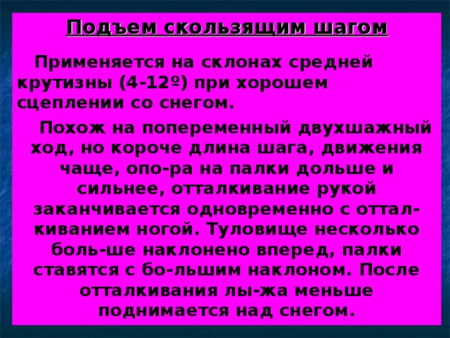 Подъем скользящим шагом   Применяется на склонах средней крутизны (4-12 º ) при хорошем сцеплении со снегом.  Похож на попеременный двухшажный ход, но короче длина шага, движения чаще, опо-ра на палки дольше и сильнее, отталкивание рукой заканчивается одновременно с оттал-киванием ногой. Туловище несколько боль-ше наклонено вперед, палки ставятся с бо-льшим наклоном. После отталкивания лы-жа меньше поднимается над снегом.  