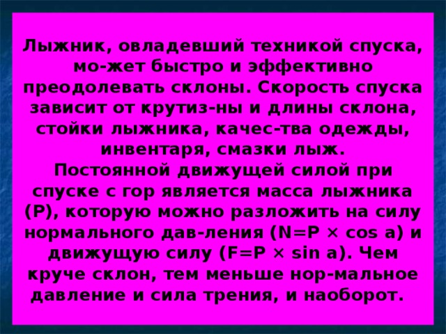 Лыжник, овладевший техникой спуска, мо-жет быстро и эффективно преодолевать склоны. Скорость спуска зависит от крутиз-ны и длины склона, стойки лыжника, качес-тва одежды, инвентаря, смазки лыж.  Постоянной движущей силой при спуске с гор является масса лыжника (Р), которую можно разложить на силу нормального дав-ления ( N=P × cos a) и движущую силу ( F=P × sin a). Чем круче склон, тем меньше нор-мальное давление и сила трения, и наоборот.  