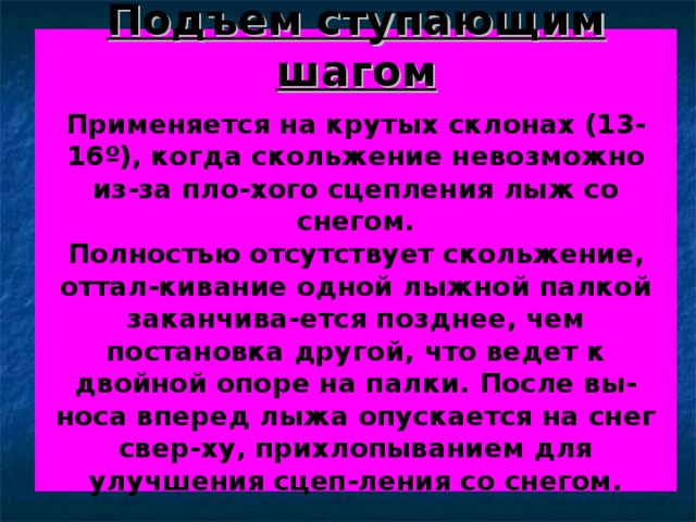 Подъем ступающим шагом   Применяется на крутых склонах (13-16 º ), когда скольжение невозможно из-за пло-хого сцепления лыж со снегом.  Полностью отсутствует скольжение, оттал-кивание одной лыжной палкой заканчива-ется позднее, чем постановка другой, что ведет к двойной опоре на палки. После вы-носа вперед лыжа опускается на снег свер-ху, прихлопыванием для улучшения сцеп-ления со снегом.   