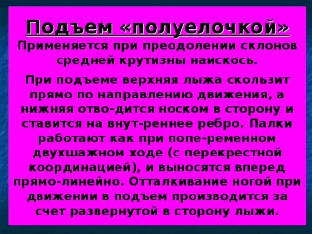 Подъем «полуелочкой»  Применяется при преодолении склонов средней крутизны наискось.   При подъеме верхняя лыжа скользит прямо по направлению движения, а нижняя отво-дится носком в сторону и ставится на внут-реннее ребро. Палки работают как при попе-ременном двухшажном ходе (с перекрестной координацией), и выносятся вперед прямо-линейно. Отталкивание ногой при движении в подъем производится за счет развернутой в сторону лыжи. 