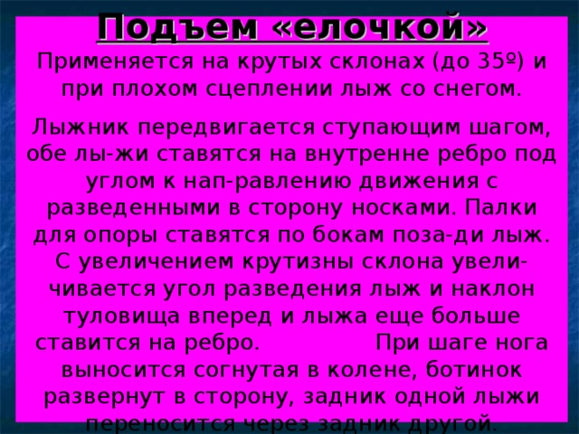 Подъем «елочкой»  Применяется на крутых склонах (до 35 º ) и при плохом сцеплении лыж со снегом.   Лыжник передвигается с тупающим шагом, обе лы-жи ставятся на внутренне ребро под углом к нап-равлению движения с разведенными в сторону носками. Палки для опоры ставятся по бокам поза-ди лыж. С увеличением крутизны склона увели-чивается угол разведения лыж и наклон туловища вперед и лыжа еще больше ставится на ребро. При шаге нога выносится согнутая в колене, ботинок развернут в сторону, задник одной лыжи переносится через задник другой. 