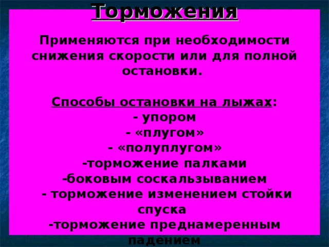 Торможения   Применяются при необходимости снижения скорости или для полной остановки.   Способы остановки на лыжах :  - упором  - «плугом»  - «полуплугом»  -торможение палками  -боковым соскальзыванием  - торможение изменением стойки спуска  -торможение преднамеренным падением 